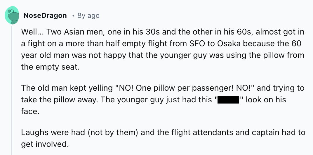 screenshot - NoseDragon 8y ago Well... Two Asian men, one in his 30s and the other in his 60s, almost got in a fight on a more than half empty flight from Sfo to Osaka because the 60 year old man was not happy that the younger guy was using the pillow fro